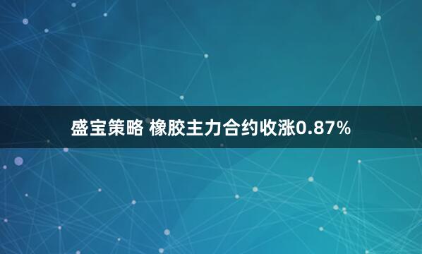 盛宝策略 橡胶主力合约收涨0.87%