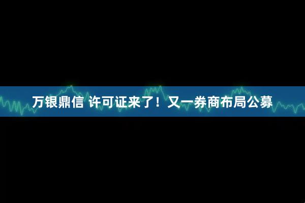 万银鼎信 许可证来了！又一券商布局公募