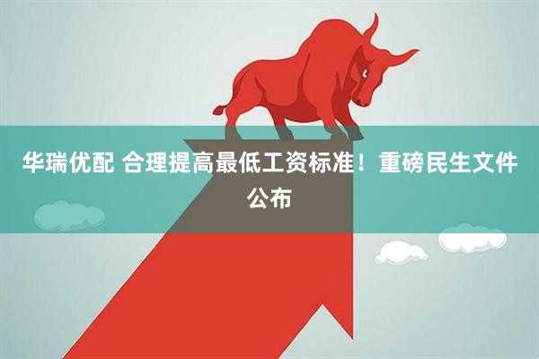 华瑞优配 合理提高最低工资标准！重磅民生文件公布