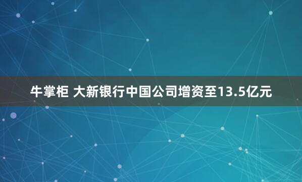 牛掌柜 大新银行中国公司增资至13.5亿元