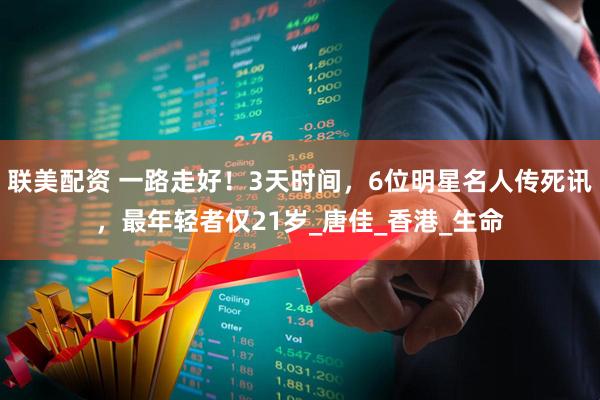 联美配资 一路走好!3天时间,6位明星名人传死讯,最年轻者仅21岁_唐佳_香港_生命