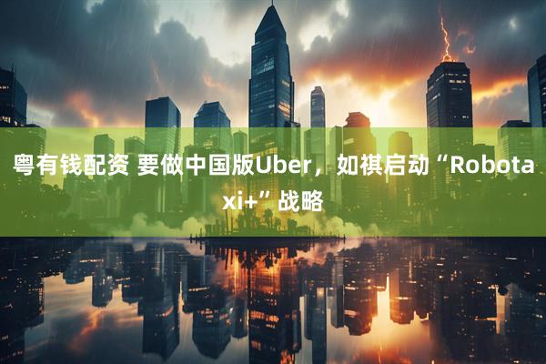 粤有钱配资 要做中国版Uber，如祺启动“Robotaxi+”战略