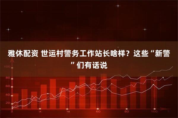 雅休配资 世运村警务工作站长啥样？这些“新警”们有话说