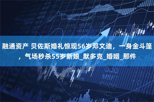 融通资产 贝佐斯婚礼惊现56岁邓文迪，一身金斗篷，气场秒杀55岁新娘_默多克_婚姻_那件