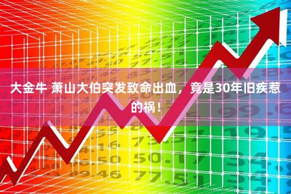 大金牛 萧山大伯突发致命出血，竟是30年旧疾惹的祸！