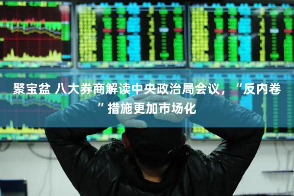 聚宝盆 八大券商解读中央政治局会议，“反内卷”措施更加市场化