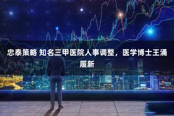 忠泰策略 知名三甲医院人事调整，医学博士王涌履新