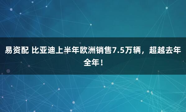 易资配 比亚迪上半年欧洲销售7.5万辆，超越去年全年！