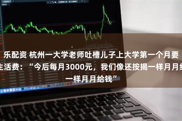 乐配资 杭州一大学老师吐槽儿子上大学第一个月要1万生活费：“今后每月3000元，我们像还按揭一样月月给钱”