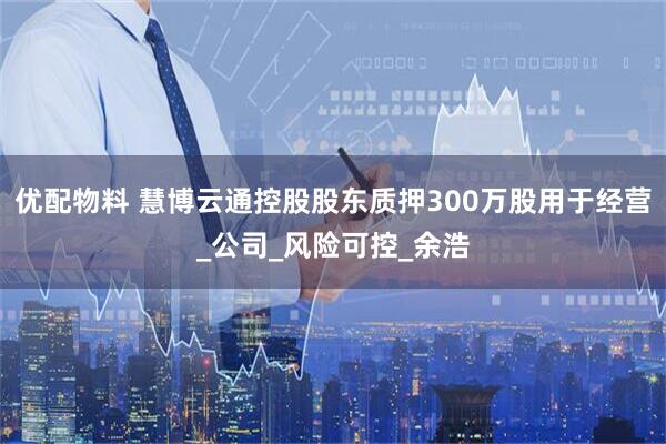 优配物料 慧博云通控股股东质押300万股用于经营_公司_风险可控_余浩