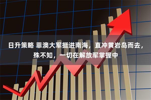 日升策略 菲澳大军挺进南海,直冲黄岩岛而去,殊不知,一切在解放军掌握中
