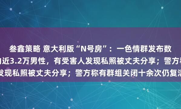 叁鑫策略 意大利版“N号房”：一色情群发布数十万张女性照片，组内近3.2万男性，有受害人发现私照被丈夫分享；警方称有群组关闭十余次仍复活