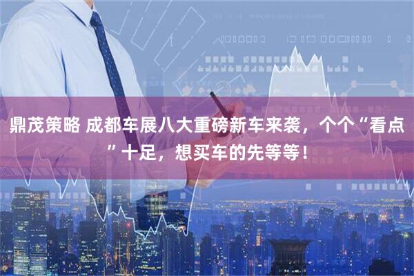 鼎茂策略 成都车展八大重磅新车来袭,个个“看点”十足,想买车的先等等!