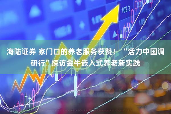 海陆证券 家门口的养老服务获赞! “活力中国调研行”探访金牛嵌入式养老新实践