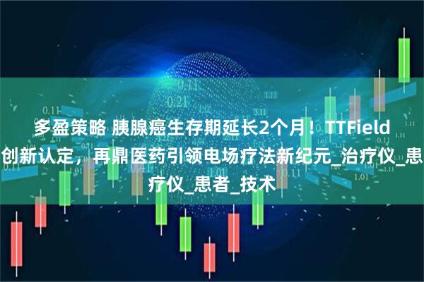 多盈策略 胰腺癌生存期延长2个月！TTFields获国家创新认定，再鼎医药引领电场疗法新纪元_治疗仪_患者_技术