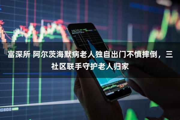 富深所 阿尔茨海默病老人独自出门不慎摔倒,三社区联手守护老人归家