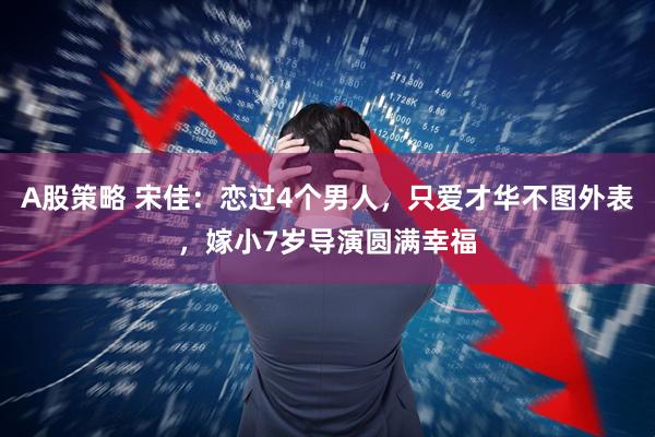 A股策略 宋佳:恋过4个男人,只爱才华不图外表,嫁小7岁导演圆满幸福
