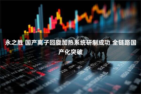 永之胜 国产离子回旋加热系统研制成功 全链路国产化突破