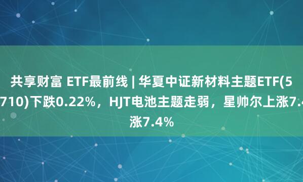 共享财富 ETF最前线 | 华夏中证新材料主题ETF(516710)下跌0.22%,HJT电池主题走弱,星帅尔上涨7.4%