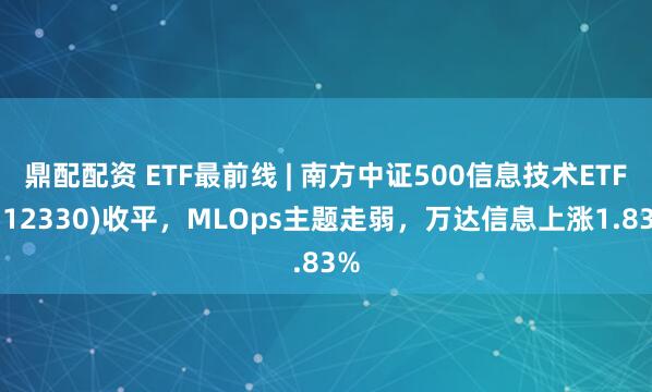 鼎配配资 ETF最前线 | 南方中证500信息技术ETF(512330)收平,MLOps主题走弱,万达信息上涨1.83%