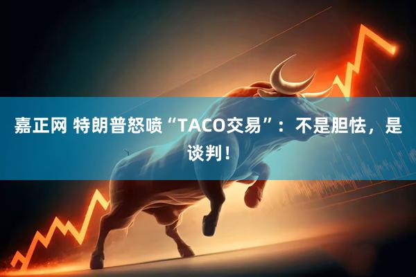 嘉正网 特朗普怒喷“TACO交易”:不是胆怯,是谈判!
