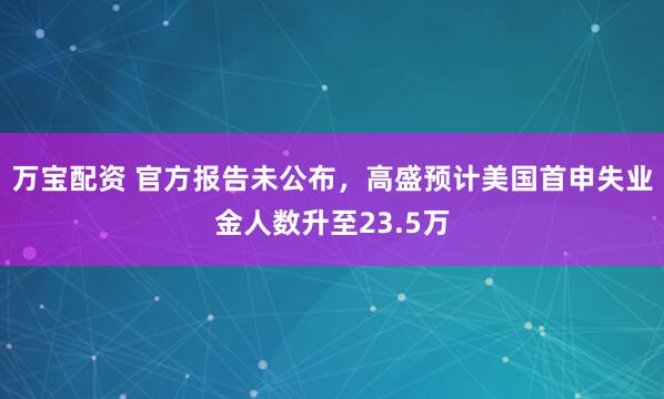 万宝配资 官方报告未公布,高盛预计美国首申失业金人数升至23.5万