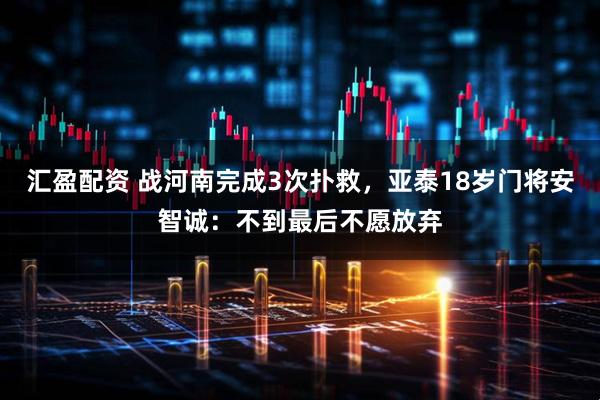 汇盈配资 战河南完成3次扑救，亚泰18岁门将安智诚：不到最后不愿放弃