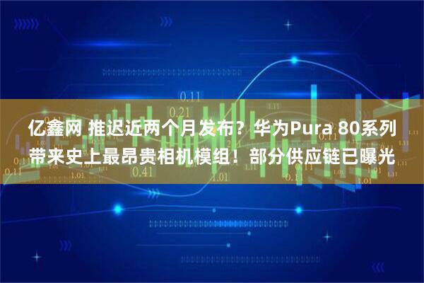 亿鑫网 推迟近两个月发布？华为Pura 80系列带来史上最昂贵相机模组！部分供应链已曝光