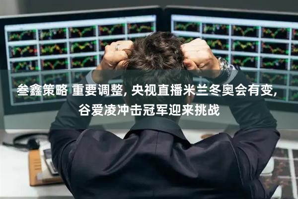 叁鑫策略 重要调整, 央视直播米兰冬奥会有变, 谷爱凌冲击冠军迎来挑战